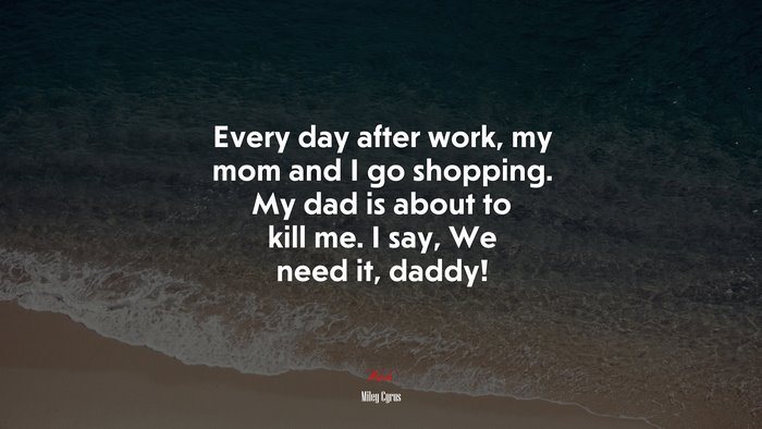 Every day after work, my mom and I go shopping. My dad is about to kill me. I say, We need it, daddy! | Miley Cyrus quote