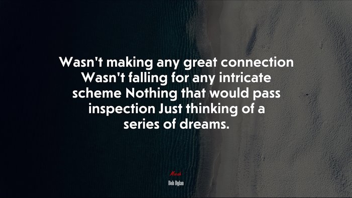 Wasn’t making any great connection Wasn’t falling for any intricate scheme Nothing that would pass inspection Just thinking of a series of dreams. | Bob Dylan quote
