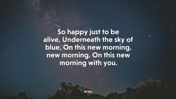 So happy just to be alive, Underneath the sky of blue, On this new morning, new morning, On this new morning with you. | Bob Dylan quote