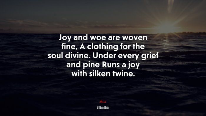 Joy and woe are woven fine, A clothing for the soul divine. Under every grief and pine Runs a joy with silken twine. | William Blake quote