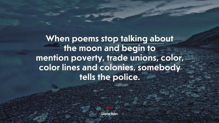 When poems stop talking about the moon and begin to mention poverty, trade unions, color, color lines and colonies, somebody tells the police. | Langston Hughes quote