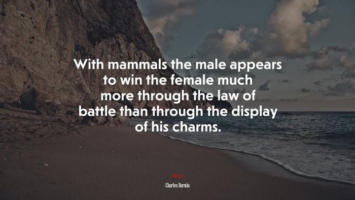With mammals the male appears to win the female much more through the law of battle than through the display of his charms. | Charles Darwin quote