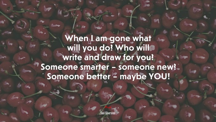 When I am gone what will you do? Who will write and draw for you? Someone smarter – someone new? Someone better – maybe YOU! | Shel Silverstein quote
