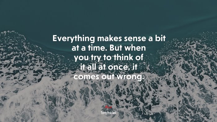 Everything makes sense a bit at a time. But when you try to think of it all at once, it comes out wrong. | Terry Pratchett quote