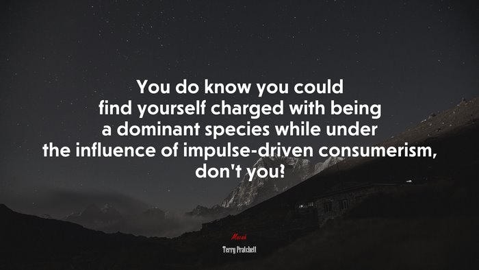 You do know you could find yourself charged with being a dominant species while under the influence of impulse-driven consumerism, don’t you? | Terry Pratchett quote