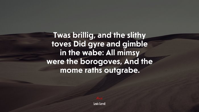Twas brillig, and the slithy toves Did gyre and gimble in the wabe: All mimsy were the borogoves, And the mome raths outgrabe. | Lewis Carroll quote