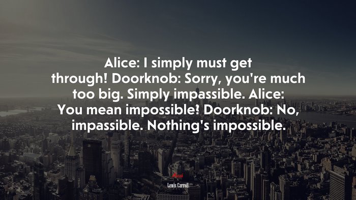 Alice: I simply must get through! Doorknob: Sorry, you’re much too big. Simply impassible. Alice: You mean impossible? Doorknob: No, impassible. Nothing’s impossible. | Lewis Carroll quote
