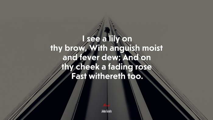 I see a lily on thy brow, With anguish moist and fever dew; And on thy cheek a fading rose Fast withereth too. | John Keats quote