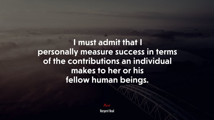 I must admit that I personally measure success in terms of the contributions an individual makes to her or his fellow human beings. | Margaret Mead quote