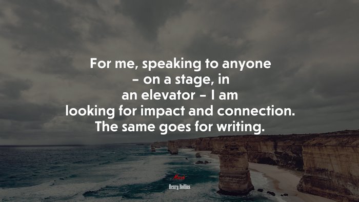 For me, speaking to anyone – on a stage, in an elevator – I am looking for impact and connection. The same goes for writing. | Henry Rollins quote