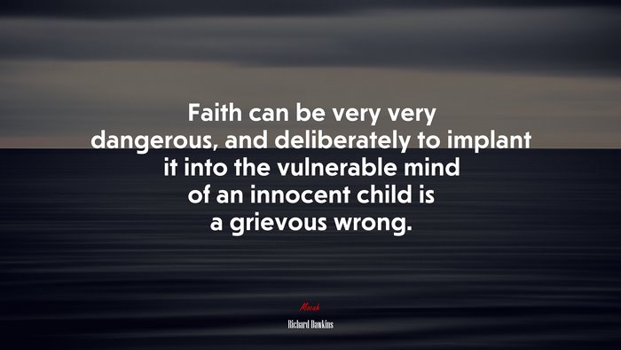 Faith can be very very dangerous, and deliberately to implant it into the vulnerable mind of an innocent child is a grievous wrong. | Richard Dawkins quote