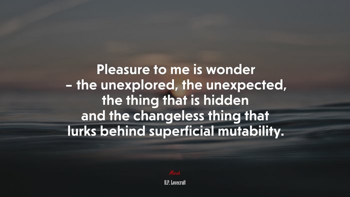 Pleasure to me is wonder – the unexplored, the unexpected, the thing that is hidden and the changeless thing that lurks behind superficial mutability. | H.P. Lovecraft quote