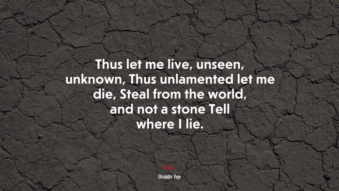 Thus let me live, unseen, unknown, Thus unlamented let me die, Steal from the world, and not a stone Tell where I lie. | Alexander Pope quote