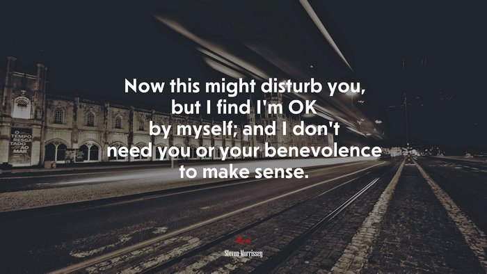 Now this might disturb you, but I find I’m OK by myself; and I don’t need you or your benevolence to make sense. | Steven Morrissey quote