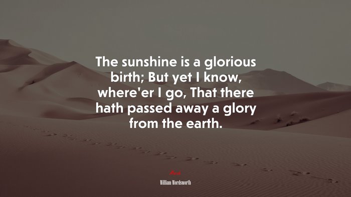 The sunshine is a glorious birth; But yet I know, where’er I go, That there hath passed away a glory from the earth. | William Wordsworth quote