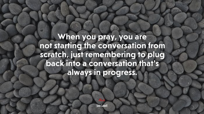 When you pray, you are not starting the conversation from scratch, just remembering to plug back into a conversation that’s always in progress. | Anne Lamott quote