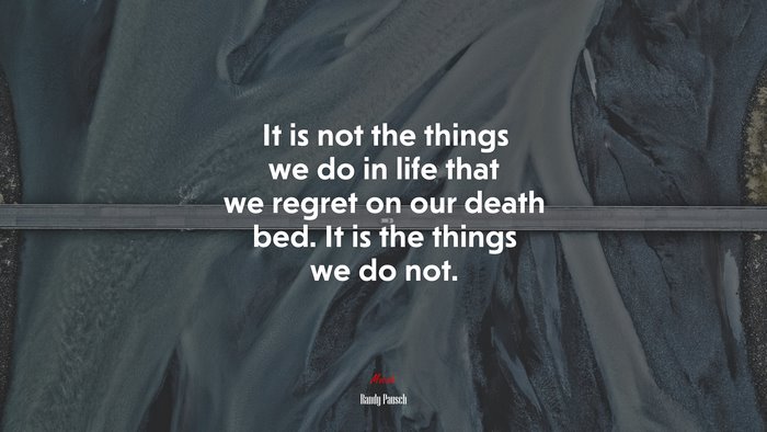 It is not the things we do in life that we regret on our death bed. It is the things we do not. | Randy Pausch quote