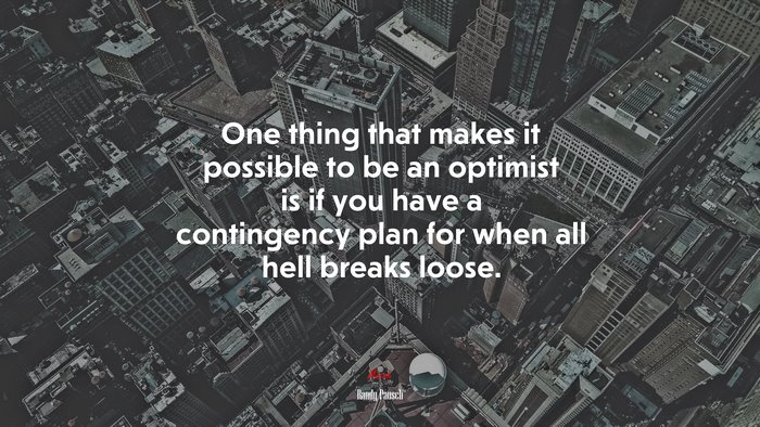 One thing that makes it possible to be an optimist is if you have a contingency plan for when all hell breaks loose. | Randy Pausch quote