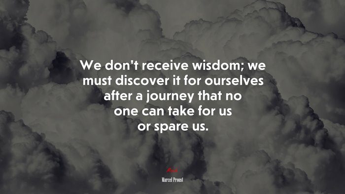We don’t receive wisdom; we must discover it for ourselves after a journey that no one can take for us or spare us. | Marcel Proust quote