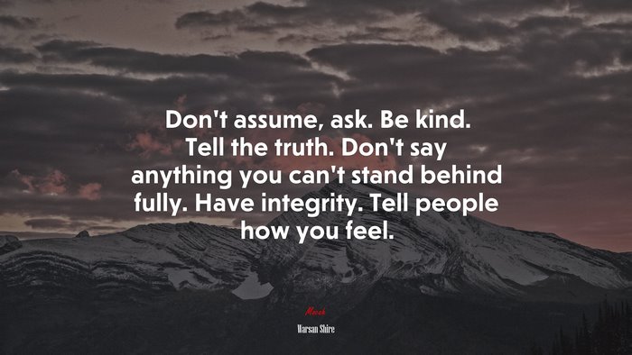 Don’t assume, ask. Be kind. Tell the truth. Don’t say anything you can’t stand behind fully. Have integrity. Tell people how you feel. | Warsan Shire quote