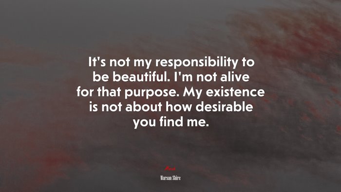 It’s not my responsibility to be beautiful. I’m not alive for that purpose. My existence is not about how desirable you find me. | Warsan Shire quote
