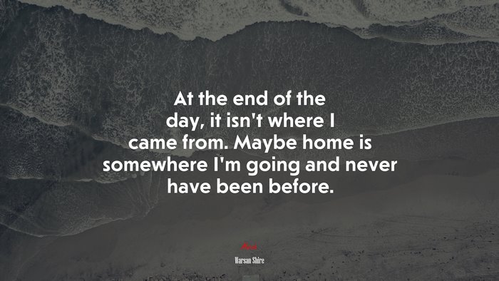 At the end of the day, it isn’t where I came from. Maybe home is somewhere I’m going and never have been before. | Warsan Shire quote