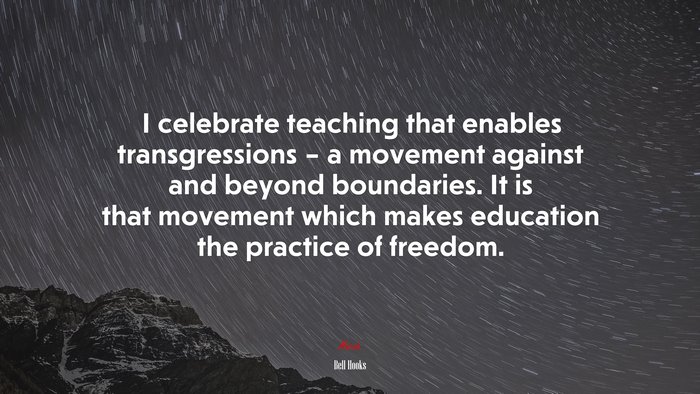 I celebrate teaching that enables transgressions – a movement against and beyond boundaries. It is that movement which makes education the practice of freedom. | Bell Hooks quote