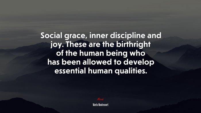 Social grace, inner discipline and joy. These are the birthright of the human being who has been allowed to develop essential human qualities. | Maria Montessori quote