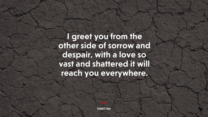 I greet you from the other side of sorrow and despair, with a love so vast and shattered it will reach you everywhere. | Leonard Cohen quote