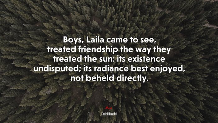 Boys, Laila came to see, treated friendship the way they treated the sun: its existence undisputed; its radiance best enjoyed, not beheld directly. | Khaled Hosseini quote