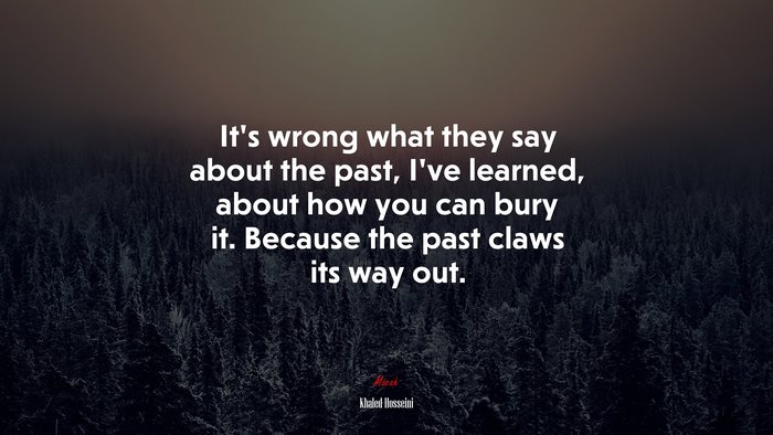 It’s wrong what they say about the past, I’ve learned, about how you can bury it. Because the past claws its way out. | Khaled Hosseini quote