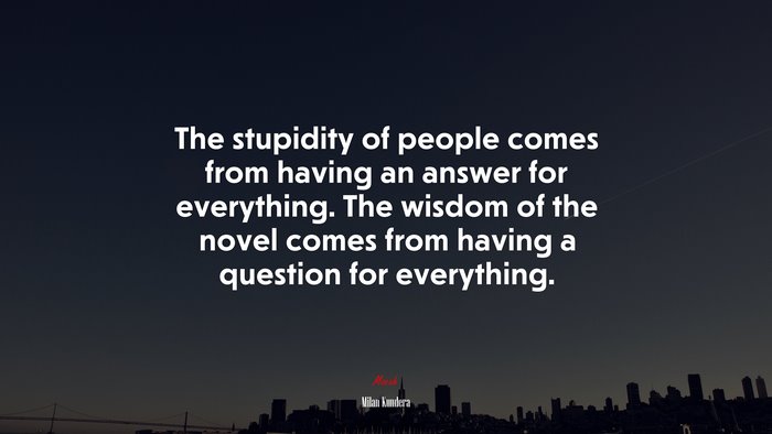The stupidity of people comes from having an answer for everything. The wisdom of the novel comes from having a question for everything. | Milan Kundera quote
