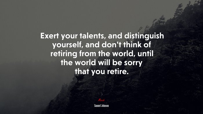 Exert your talents, and distinguish yourself, and don’t think of retiring from the world, until the world will be sorry that you retire. | Samuel Johnson quote