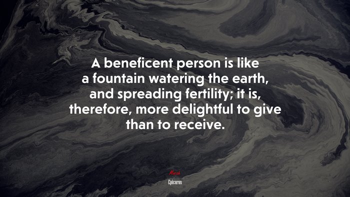 A beneficent person is like a fountain watering the earth, and spreading fertility; it is, therefore, more delightful to give than to receive. | Epicurus quote