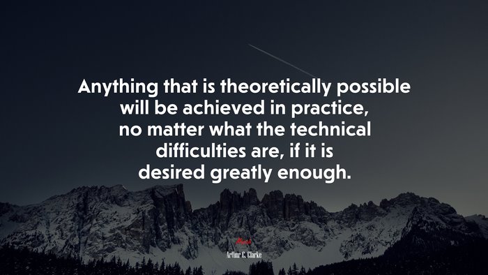 Anything that is theoretically possible will be achieved in practice, no matter what the technical difficulties are, if it is desired greatly enough. | Arthur C. Clarke quote