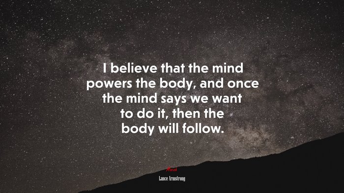 I believe that the mind powers the body, and once the mind says we want to do it, then the body will follow. | Lance Armstrong quote