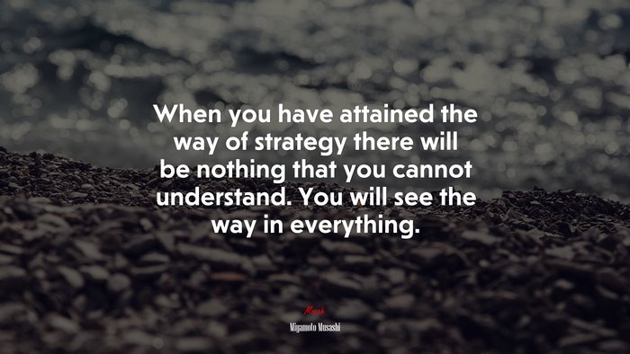 When you have attained the way of strategy there will be nothing that you cannot understand. You will see the way in everything. | Miyamoto Musashi quote