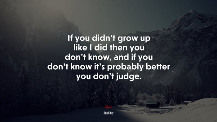 If you didn’t grow up like I did then you don’t know, and if you don’t know it’s probably better you don’t judge. | Junot Díaz quote