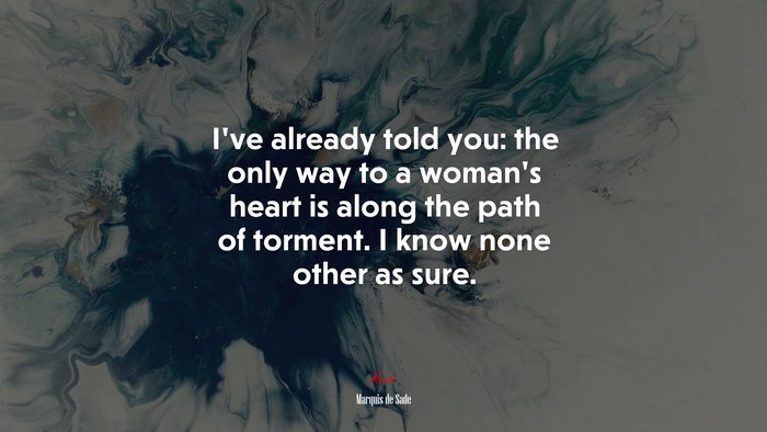 I’ve already told you: the only way to a woman’s heart is along the path of torment. I know none other as sure. | Marquis de Sade quote