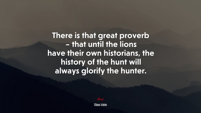 There is that great proverb – that until the lions have their own historians, the history of the hunt will always glorify the hunter. | Chinua Achebe quote