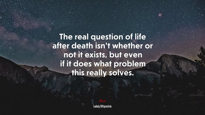 The real question of life after death isn’t whether or not it exists, but even if it does what problem this really solves. | Ludwig Wittgenstein quote