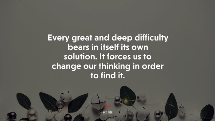 Every great and deep difficulty bears in itself its own solution. It forces us to change our thinking in order to find it. | Niels Bohr quote