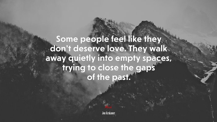 Some people feel like they don’t deserve love. They walk away quietly into empty spaces, trying to close the gaps of the past. | Jon Krakauer quote