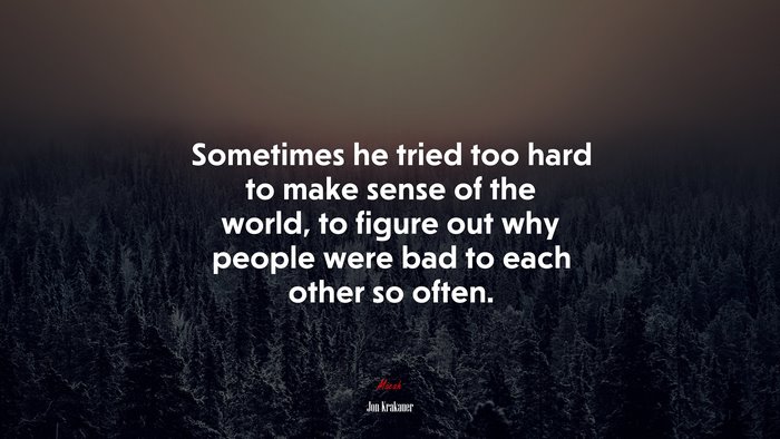 Sometimes he tried too hard to make sense of the world, to figure out why people were bad to each other so often. | Jon Krakauer quote