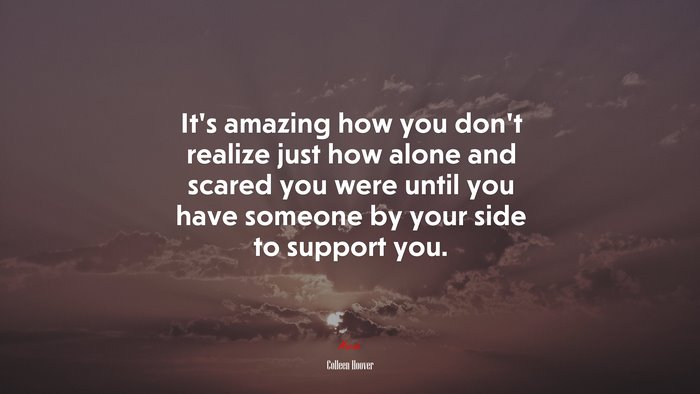 It’s amazing how you don’t realize just how alone and scared you were until you have someone by your side to support you. | Colleen Hoover quote