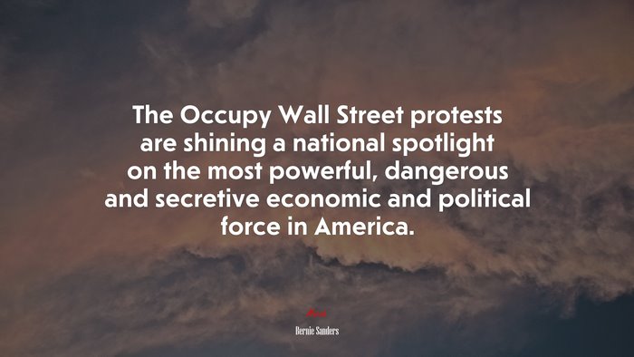 The Occupy Wall Street protests are shining a national spotlight on the most powerful, dangerous and secretive economic and political force in America. | Bernie Sanders quote