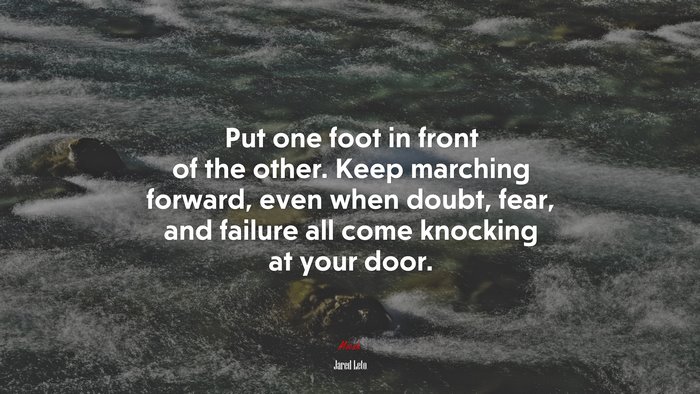 Put one foot in front of the other. Keep marching forward, even when doubt, fear, and failure all come knocking at your door. | Jared Leto quote