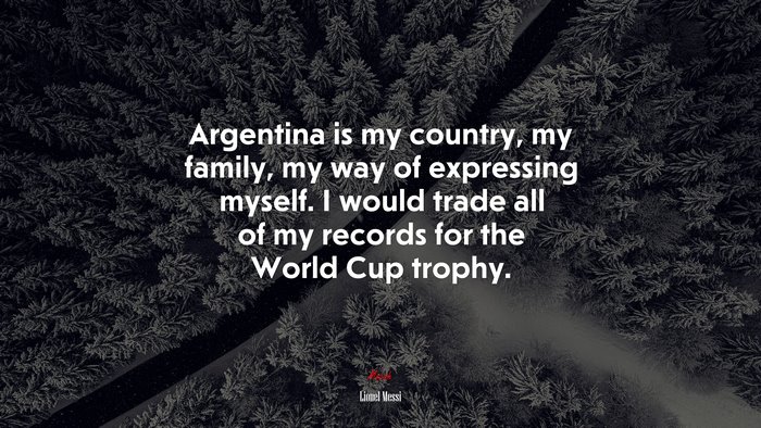 Argentina is my country, my family, my way of expressing myself. I would trade all of my records for the World Cup trophy. | Lionel Messi quote