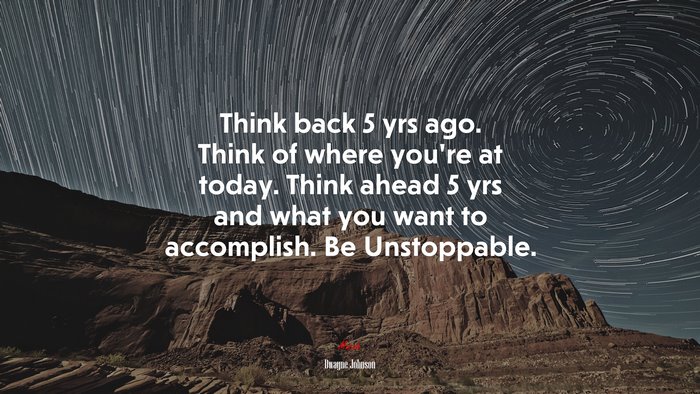 Think back 5 yrs ago. Think of where you’re at today. Think ahead 5 yrs and what you want to accomplish. Be Unstoppable. | Dwayne Johnson quote