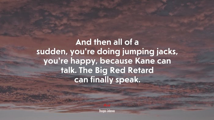 And then all of a sudden, you’re doing jumping jacks, you’re happy, because Kane can talk. The Big Red Retard can finally speak. | Dwayne Johnson quote